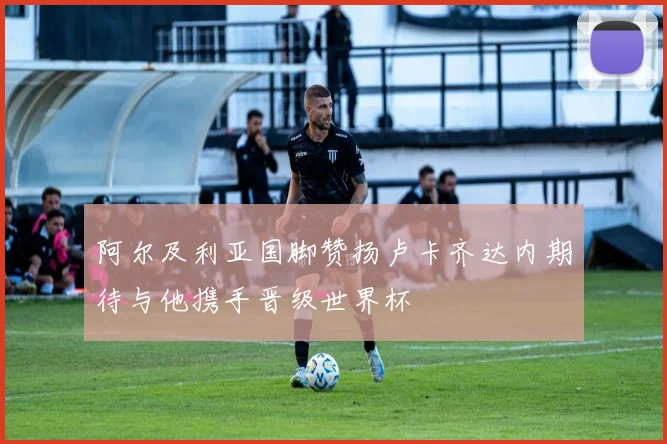 阿尔及利亚国脚赞扬卢卡齐达内期待与他携手晋级世界杯