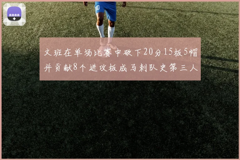 文班在单场比赛中砍下20分15板5帽并贡献8个进攻板成马刺队史第三人追平邓肯伟业