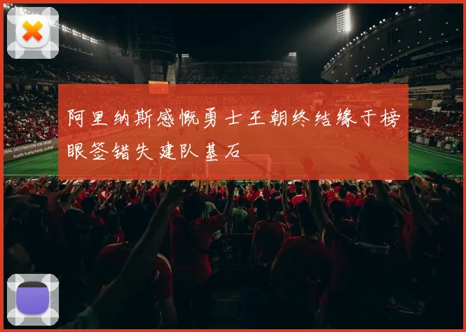 阿里纳斯感慨勇士王朝终结缘于榜眼签错失建队基石