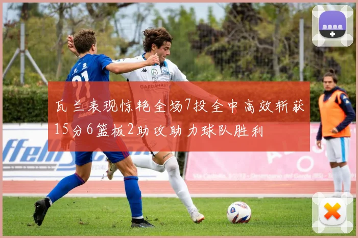 瓦兰表现惊艳全场7投全中高效斩获15分6篮板2助攻助力球队胜利