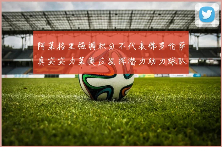 阿莱格里强调积分不代表佛罗伦萨真实实力莱奥应发挥潜力助力球队