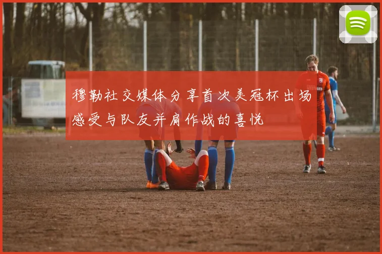 穆勒社交媒体分享首次美冠杯出场感受与队友并肩作战的喜悦