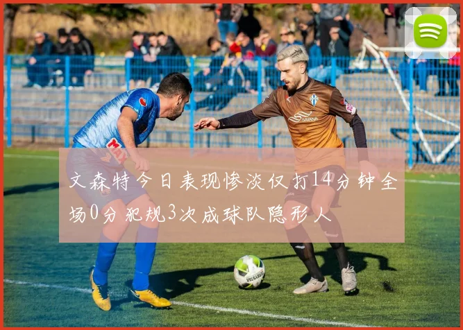 文森特今日表现惨淡仅打14分钟全场0分犯规3次成球队隐形人