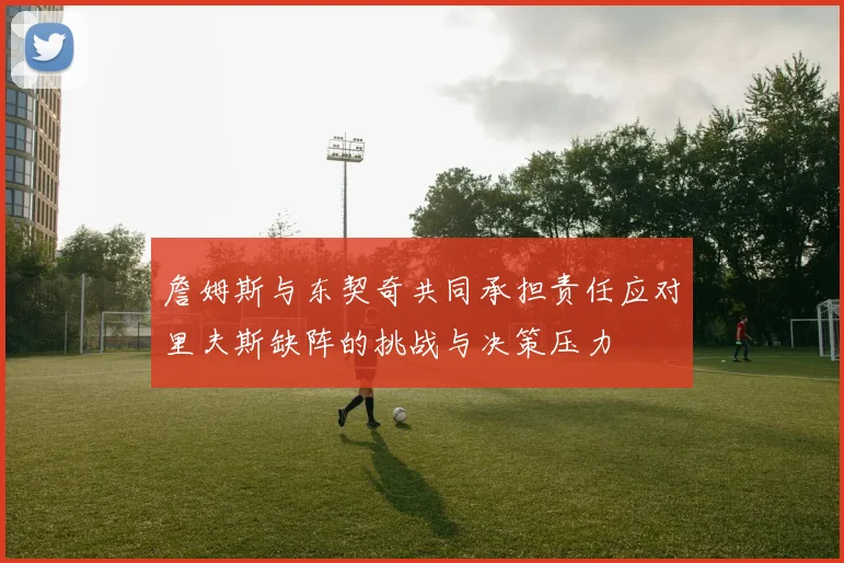 詹姆斯与东契奇共同承担责任应对里夫斯缺阵的挑战与决策压力