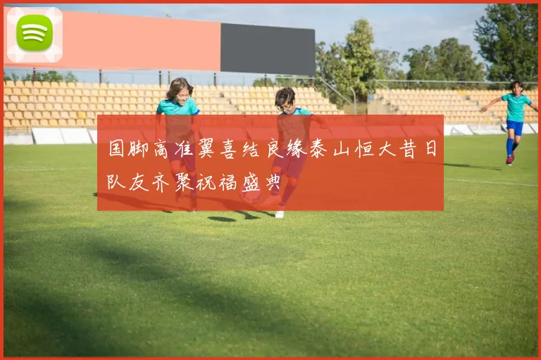 国脚高准翼喜结良缘泰山恒大昔日队友齐聚祝福盛典