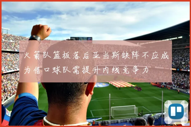 火箭队篮板落后亚当斯缺阵不应成为借口球队需提升内线竞争力