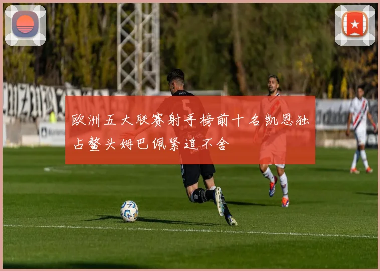 欧洲五大联赛射手榜前十名凯恩独占鳌头姆巴佩紧追不舍