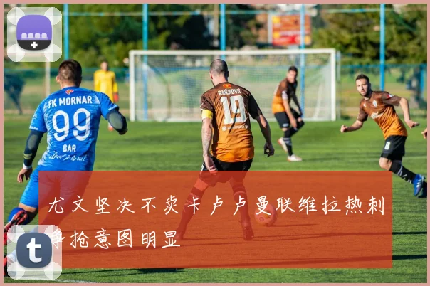 尤文坚决不卖卡卢卢曼联维拉热刺争抢意图明显