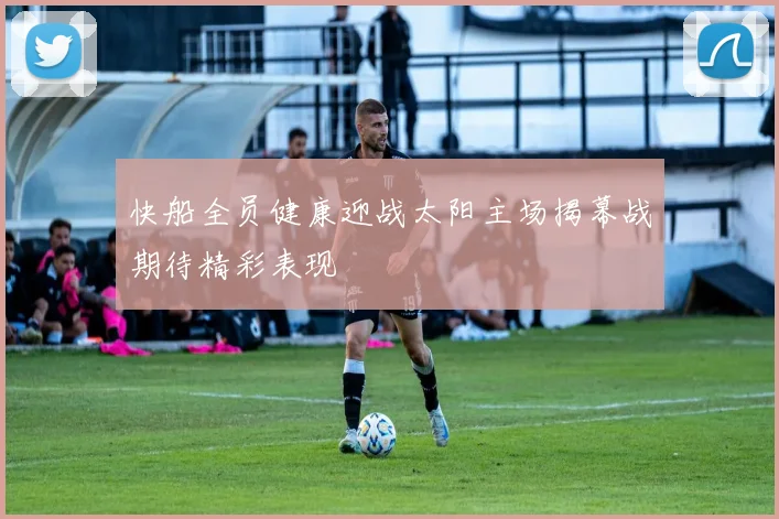 快船全员健康迎战太阳主场揭幕战期待精彩表现