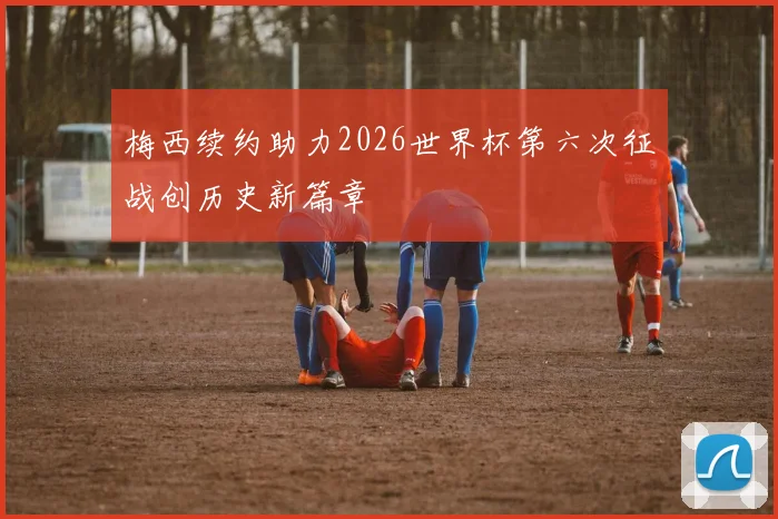 梅西续约助力2026世界杯第六次征战创历史新篇章