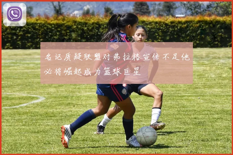 名记质疑联盟对弗拉格宣传不足他必将崛起成为篮球巨星
