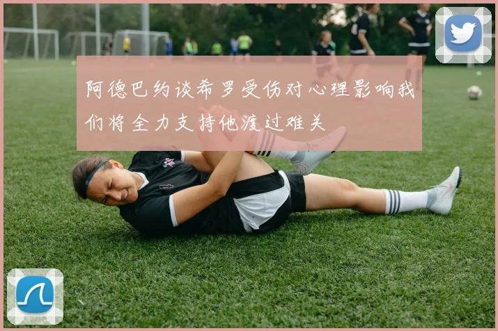 阿德巴约谈希罗受伤对心理影响我们将全力支持他渡过难关