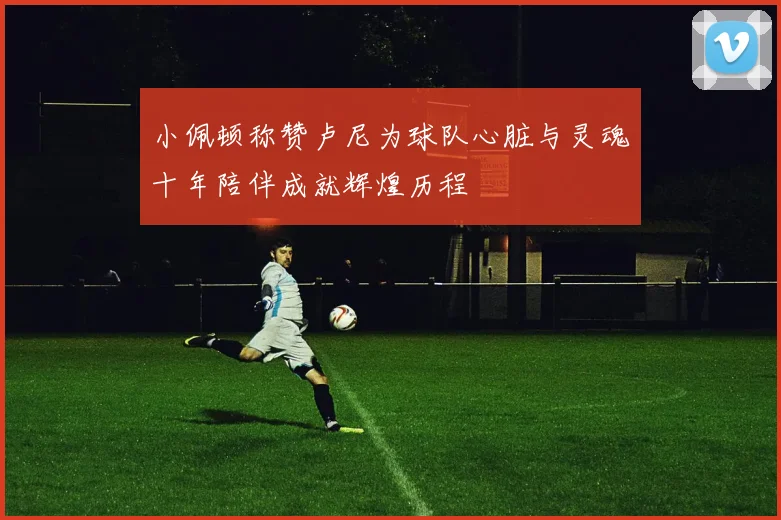 小佩顿称赞卢尼为球队心脏与灵魂十年陪伴成就辉煌历程