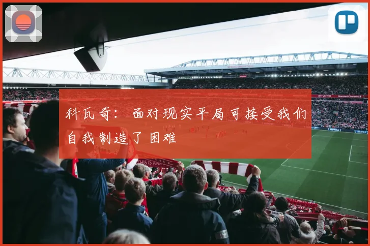 科瓦奇：面对现实平局可接受我们自我制造了困难
