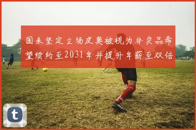 国米坚定立场皮奥被视为非卖品希望续约至2031年并提升年薪至双倍水平