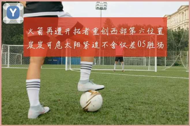 火箭再遭开拓者重创西部第六位置岌岌可危太阳紧追不舍仅差05胜场