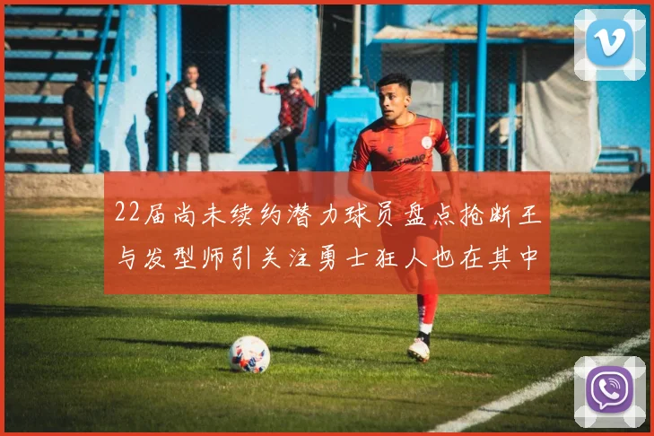 22届尚未续约潜力球员盘点抢断王与发型师引关注勇士狂人也在其中