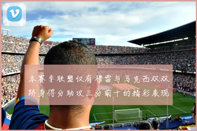 本赛季联盟仅有穆雷与马克西双双跻身得分助攻三分前十的精彩表现