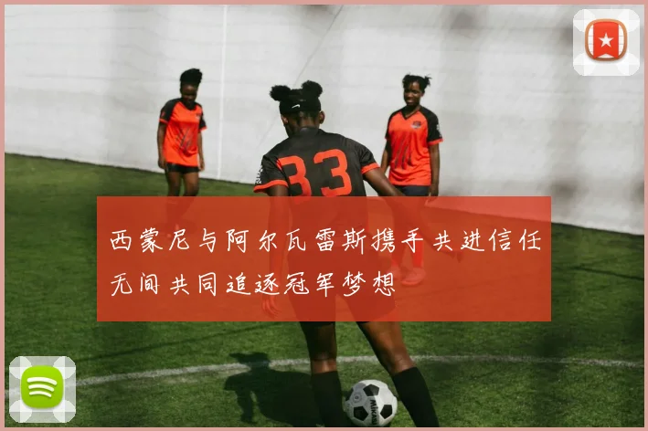 西蒙尼与阿尔瓦雷斯携手共进信任无间共同追逐冠军梦想