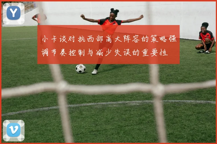 小卡谈对抗西部高大阵容的策略强调节奏控制与减少失误的重要性