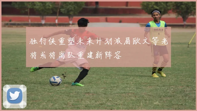 独行侠重塑未来计划浓眉欧文等老将或将离队重建新阵容