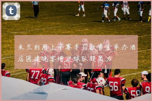 米兰利用上半赛季罚款资金举办酒店团建晚宴增进球队凝聚力