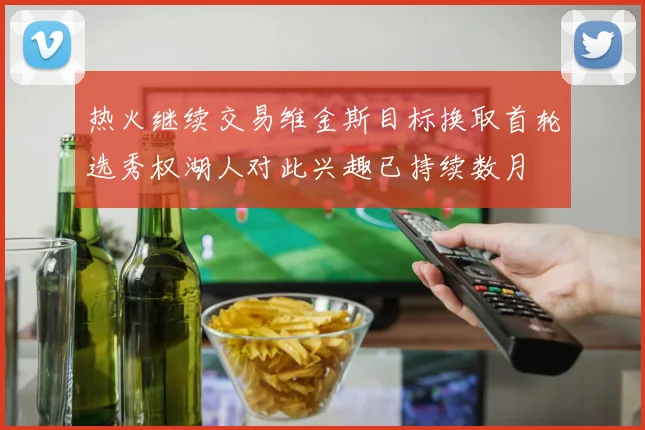 热火继续交易维金斯目标换取首轮选秀权湖人对此兴趣已持续数月