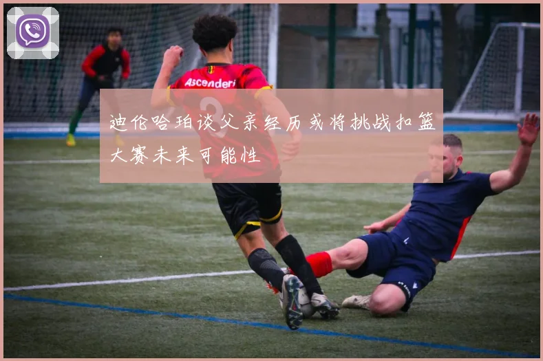 迪伦哈珀谈父亲经历或将挑战扣篮大赛未来可能性