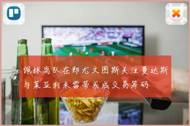 佩林离队在即尤文图斯关注曼达斯与莱亚利米雷蒂或成交易筹码