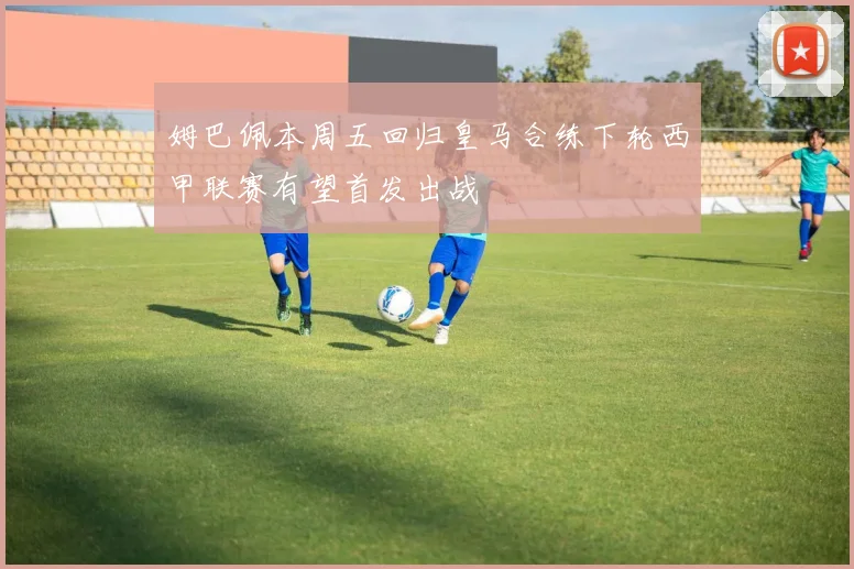 姆巴佩本周五回归皇马合练下轮西甲联赛有望首发出战