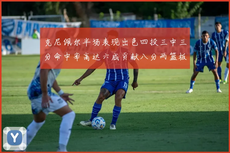 克尼佩尔半场表现出色四投三中三分命中率高达六成贡献八分两篮板