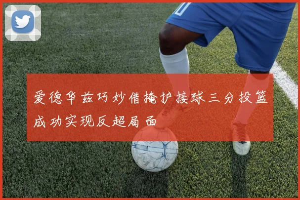 爱德华兹巧妙借掩护接球三分投篮成功实现反超局面