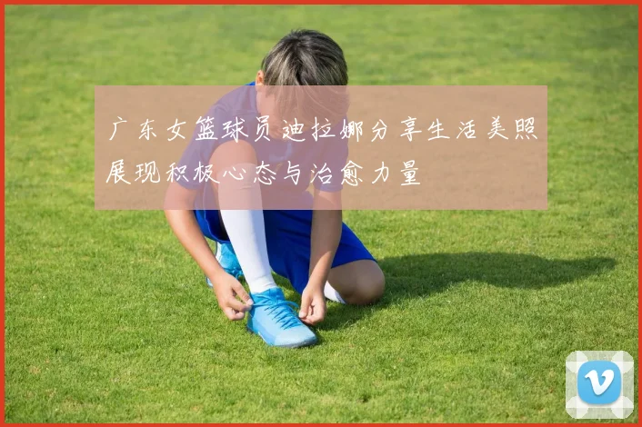 广东女篮球员迪拉娜分享生活美照展现积极心态与治愈力量