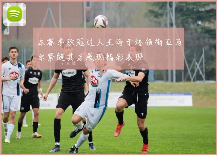 本赛季欧冠过人王海于格领衔亚马尔紧随其后展现精彩表现