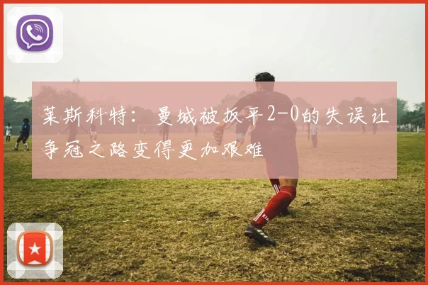 莱斯科特：曼城被扳平2-0的失误让争冠之路变得更加艰难