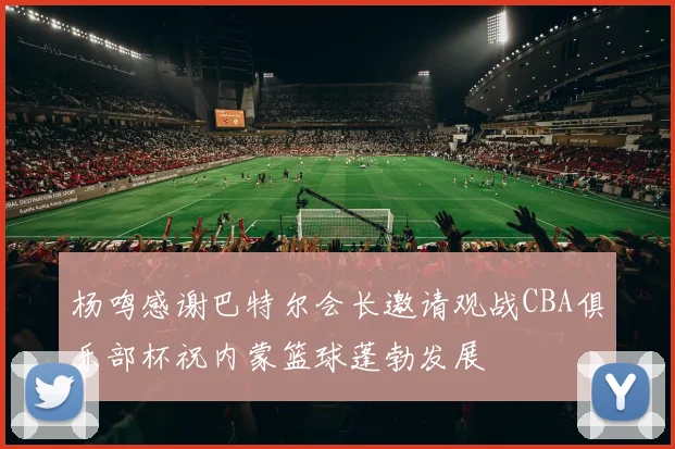 杨鸣感谢巴特尔会长邀请观战CBA俱乐部杯祝内蒙篮球蓬勃发展