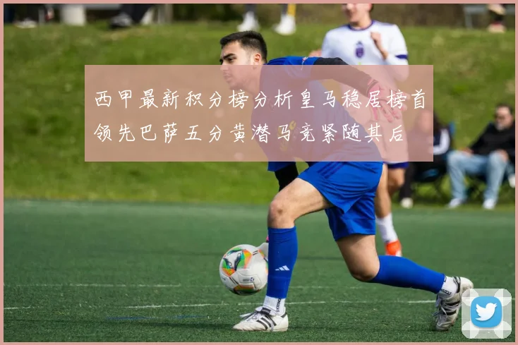 西甲最新积分榜分析皇马稳居榜首领先巴萨五分黄潜马竞紧随其后