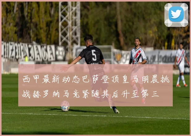西甲最新动态巴萨登顶皇马明晨挑战赫罗纳马竞紧随其后升至第三