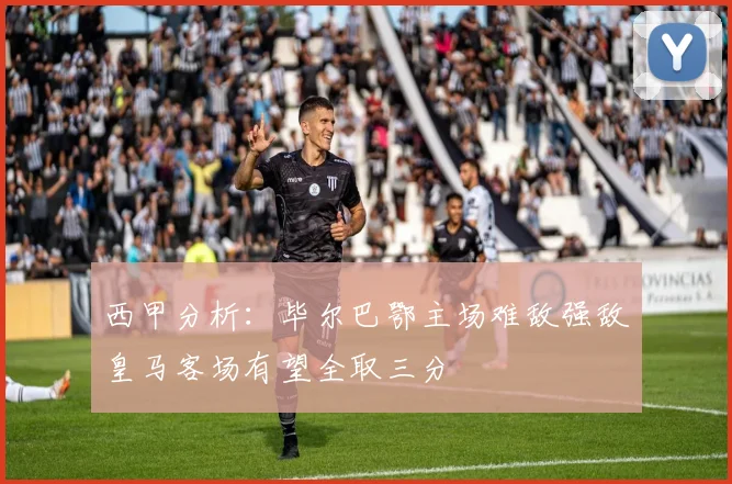 西甲分析：毕尔巴鄂主场难敌强敌皇马客场有望全取三分