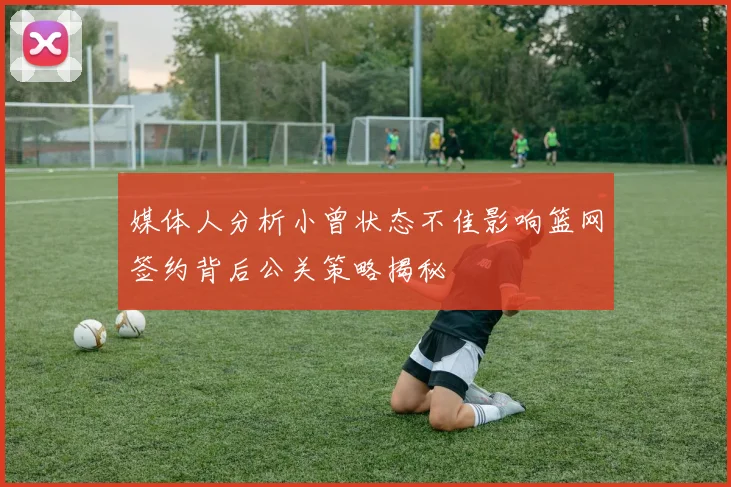媒体人分析小曾状态不佳影响篮网签约背后公关策略揭秘