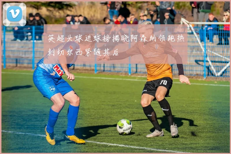 英超头球进球榜揭晓阿森纳领跑热刺切尔西紧随其后