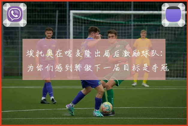 埃托奥在喀麦隆出局后激励球队：为你们感到骄傲下一届目标是夺冠