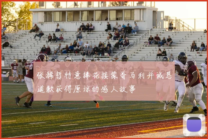 张稀哲特意捧花接蒙哥马利并诚恳道歉获得原谅的感人故事