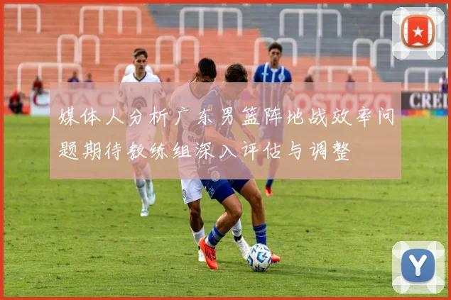 媒体人分析广东男篮阵地战效率问题期待教练组深入评估与调整