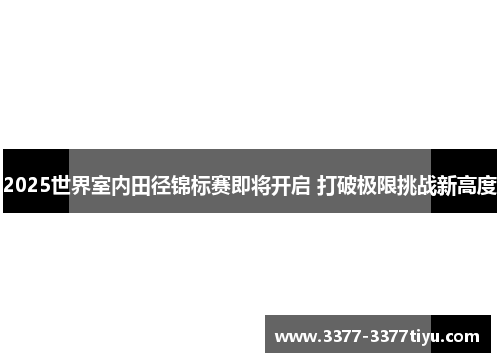 2025世界室内田径锦标赛即将开启 打破极限挑战新高度