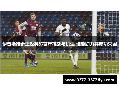 伊普斯维奇重返英超首年挑战与机遇 谁能助力其成功突围